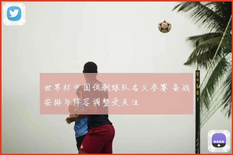 世界杯中国仅剩球队名义参赛 备战安排与阵容调整受关注
