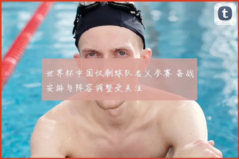 世界杯中国仅剩球队名义参赛 备战安排与阵容调整受关注