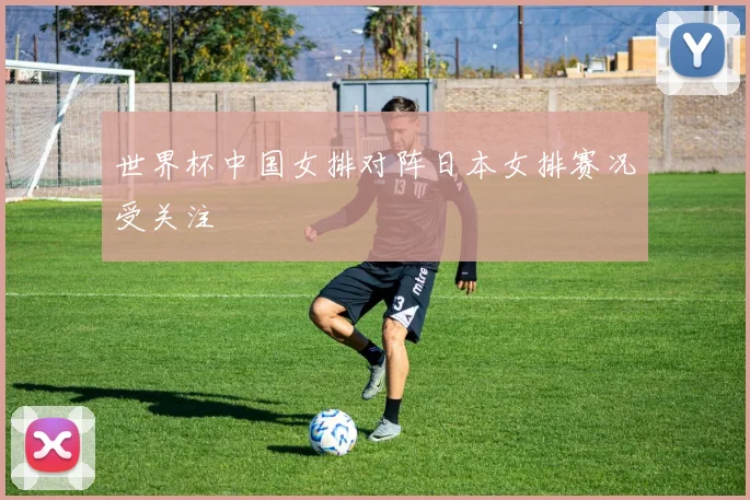 世界杯中国女排对阵日本女排赛况受关注