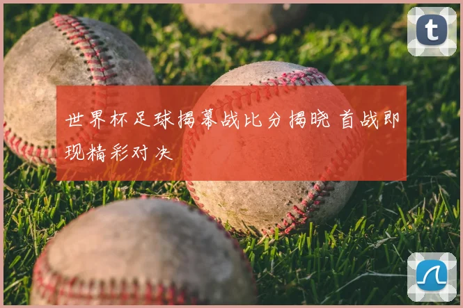 世界杯足球揭幕战比分揭晓 首战即现精彩对决