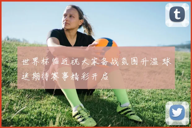 世界杯临近祝大家备战氛围升温 球迷期待赛事精彩开启